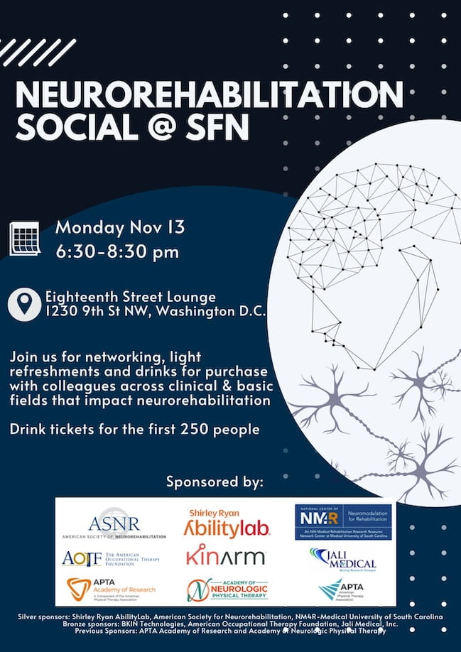 Neurorehabilitation Social at SfN, Monday, Novemeber 12, 6:30 to 8:30 pm, Eighteenth Street Lounge, 1230 9th St NW, Washington, DC. Join Join us for networking, light refreshments and drinks for purchase with colleagues across clinical & basic fields that impact neurorehabilitation. Drink tickets for the first 250 people. Silver sponsors: Shirley Ryan AbilityLab, American Society for Neurorehabilitation, NM4R-Medical University of South Carolina. 