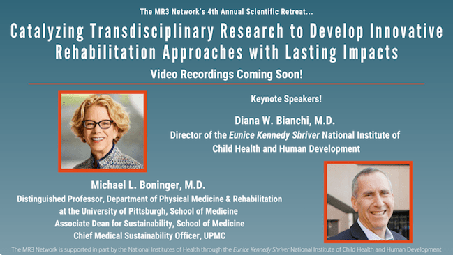 MR3 Network presents its 4th Annual Scientific Retreat "Catalyzing Transdisciplinary Research to Develop Innovative Rehabilitation Approaches with Lasting Impacts" September 19 and 20, 2024, via Zoom. Keynote Speakers:  headshot of smiling woman, Dr. Diana BianchiDiana W. Bianchi, M.D., Director of the Eunice Kennedy Shriver National Institute of Child Health and Human Development  headshot of smiling man, Dr. Michael Boninger Michael L. Boninger, M.D., Distinguished Professor in the Department of Physical Medicine & Rehabilitation at the University of Pittsburgh School of Medicine